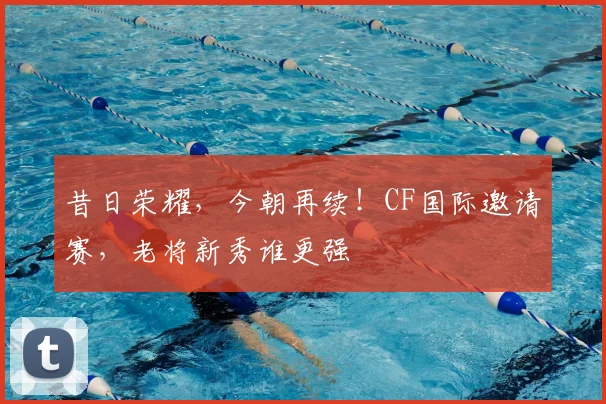 昔日荣耀，今朝再续！CF国际邀请赛，老将新秀谁更强