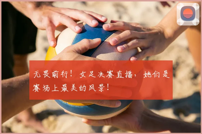 无畏前行！女足决赛直播，她们是赛场上最美的风景！