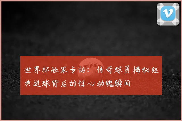 世界杯独家专访：传奇球员揭秘经典进球背后的惊心动魄瞬间