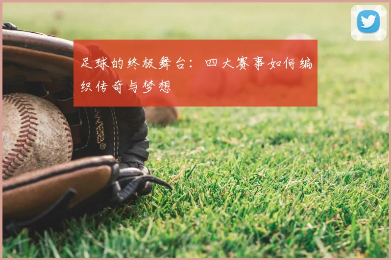 足球的终极舞台:四大赛事如何编织传奇与梦想