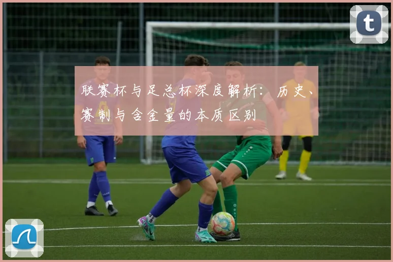 联赛杯与足总杯深度解析：历史、赛制与含金量的本质区别