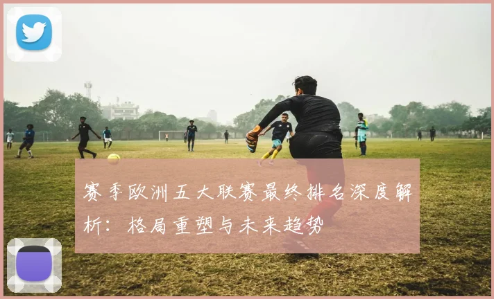 赛季欧洲五大联赛最终排名深度解析：格局重塑与未来趋势